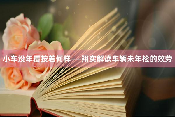 小车没年覆按若何样——翔实解读车辆未年检的效劳