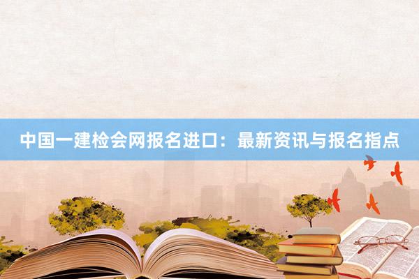 中国一建检会网报名进口：最新资讯与报名指点